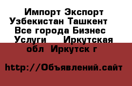 Импорт-Экспорт Узбекистан Ташкент  - Все города Бизнес » Услуги   . Иркутская обл.,Иркутск г.